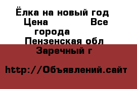 Ёлка на новый год › Цена ­ 30 000 - Все города  »    . Пензенская обл.,Заречный г.